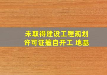 未取得建设工程规划许可证擅自开工 地基